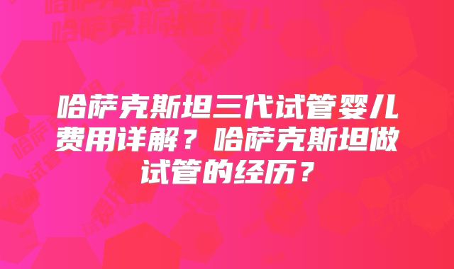 哈萨克斯坦三代试管婴儿费用详解？哈萨克斯坦做试管的经历？