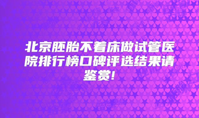 北京胚胎不着床做试管医院排行榜口碑评选结果请鉴赏!