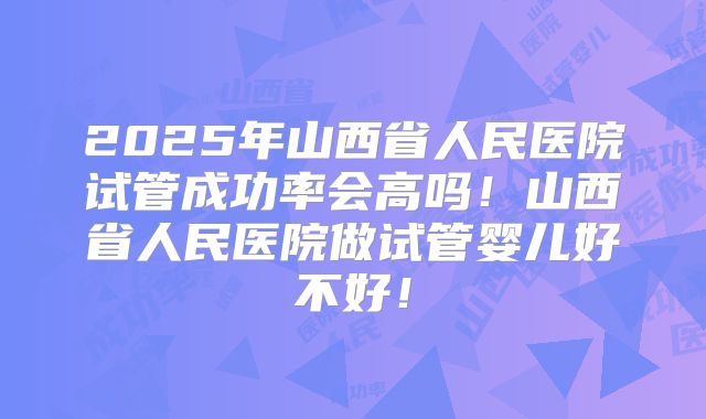 2025年山西省人民医院试管成功率会高吗!山西省人民医院做试管婴儿好不好!