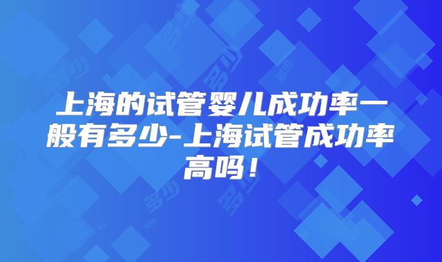 上海的试管婴儿成功率一般有多少-上海试管成功率高吗！