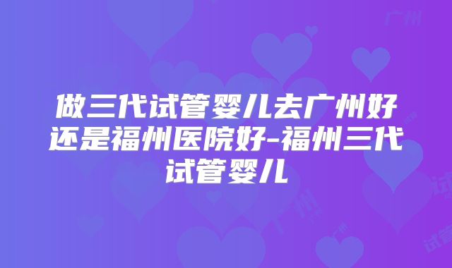 做三代试管婴儿去广州好还是福州医院好-福州三代试管婴儿