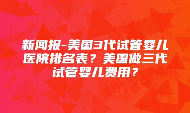 新闻报-美国3代试管婴儿医院排名表？美国做三代试管婴儿费用？