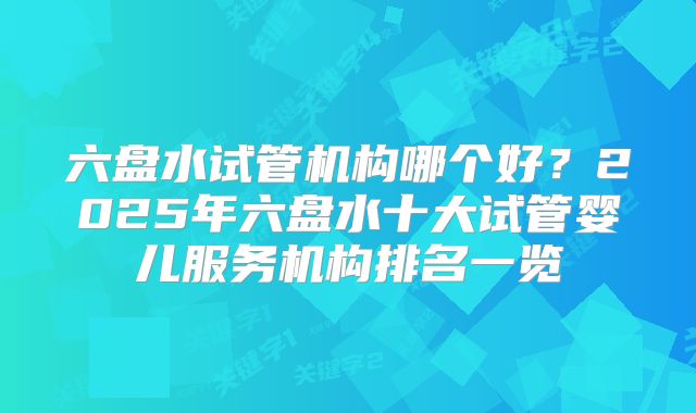 六盘水试管机构哪个好？2025年六盘水十大试管婴儿服务机构排名一览