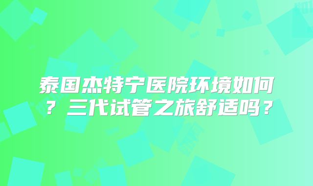 泰国杰特宁医院环境如何?三代试管之旅舒适吗?