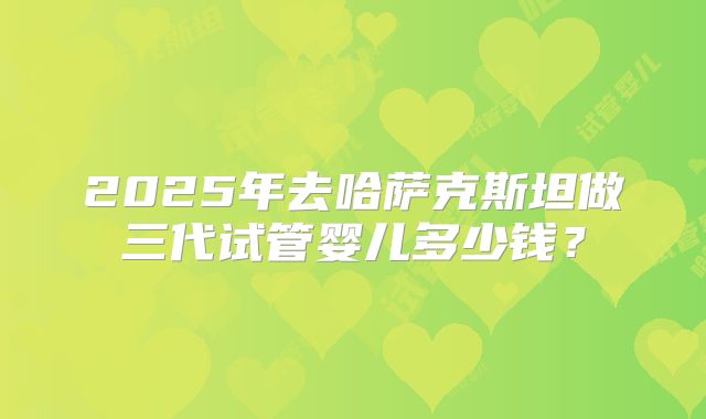 2025年去哈萨克斯坦做三代试管婴儿多少钱?