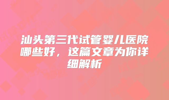 汕头第三代试管婴儿医院哪些好，这篇文章为你详细解析