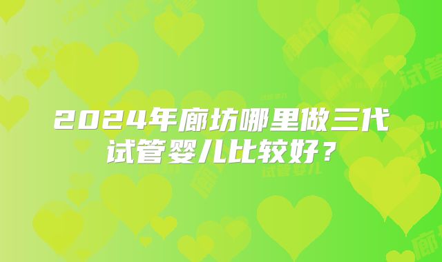 2024年廊坊哪里做三代试管婴儿比较好？