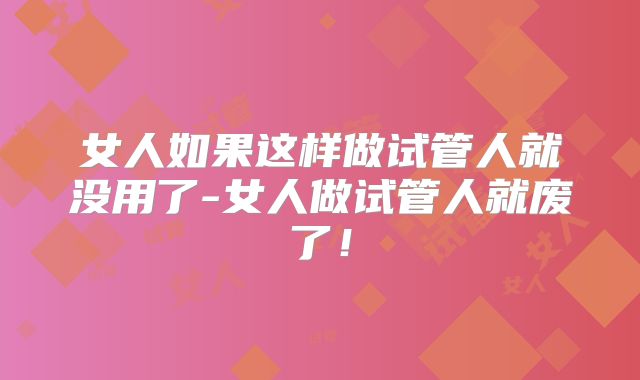 女人如果这样做试管人就没用了-女人做试管人就废了！