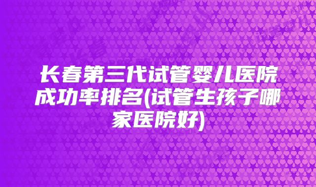 长春第三代试管婴儿医院成功率排名(试管生孩子哪家医院好)