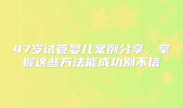 47岁试管婴儿案例分享，掌握这些方法能成功别不信