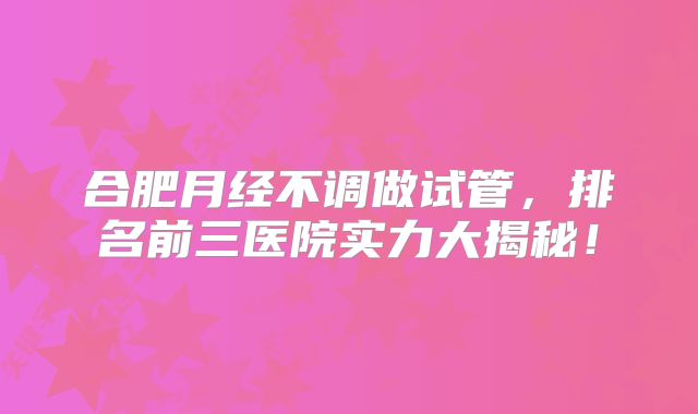合肥月经不调做试管，排名前三医院实力大揭秘！