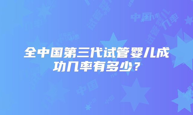 全中国第三代试管婴儿成功几率有多少？