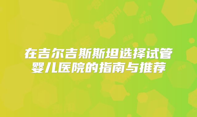 在吉尔吉斯斯坦选择试管婴儿医院的指南与推荐