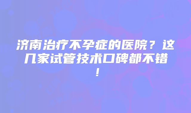 济南治疗不孕症的医院？这几家试管技术口碑都不错！