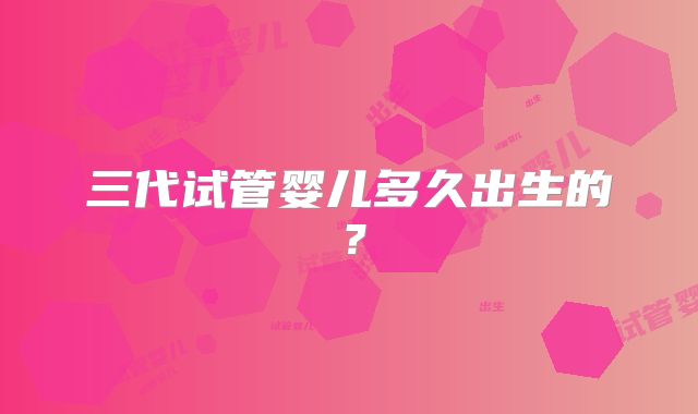 三代试管婴儿多久出生的？