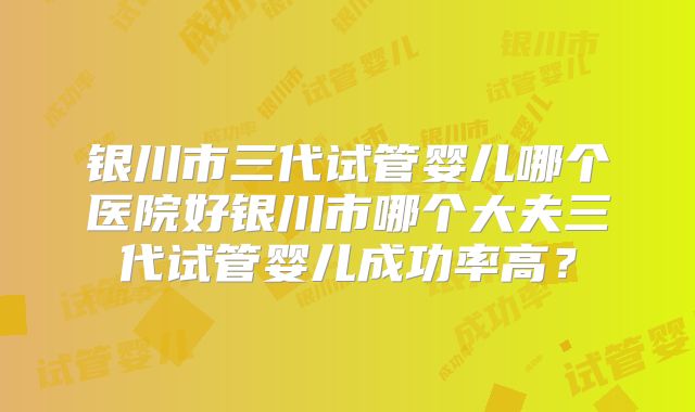银川市三代试管婴儿哪个医院好银川市哪个大夫三代试管婴儿成功率高？