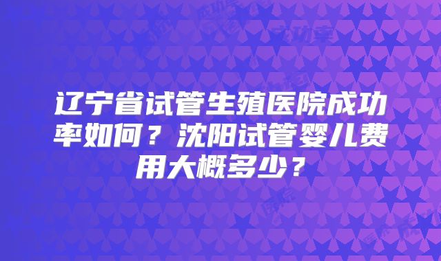 辽宁省试管生殖医院成功率如何？沈阳试管婴儿费用大概多少？