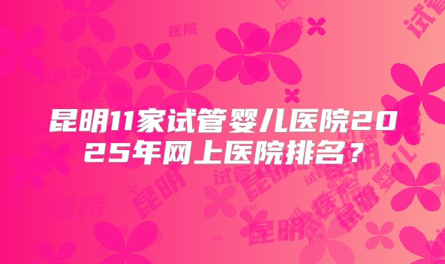 昆明11家试管婴儿医院2025年网上医院排名？