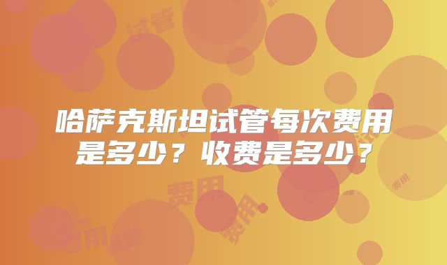 哈萨克斯坦试管每次费用是多少?收费是多少?