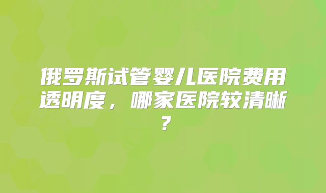 俄罗斯试管婴儿医院费用透明度，哪家医院较清晰？