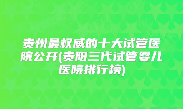 贵州最权威的十大试管医院公开(贵阳三代试管婴儿医院排行榜)