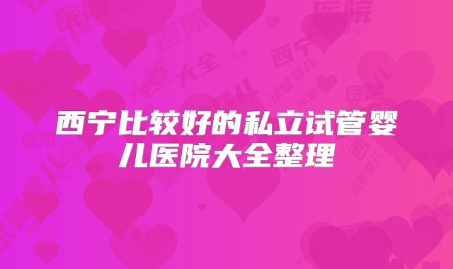 西宁比较好的私立试管婴儿医院大全整理