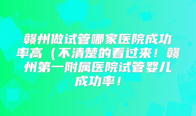 赣州做试管哪家医院成功率高(不清楚的看过来!赣州第一附属医院试管婴儿成功率!
