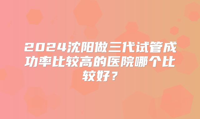 2024沈阳做三代试管成功率比较高的医院哪个比较好?