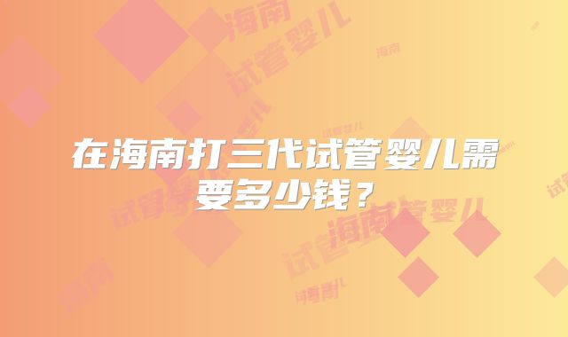 在海南打三代试管婴儿需要多少钱？