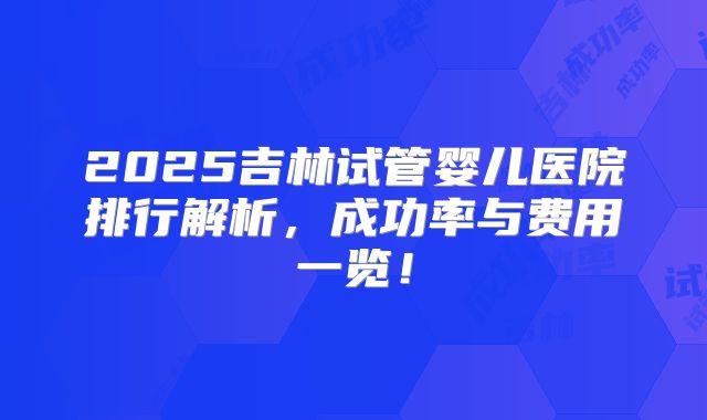 2025吉林试管婴儿医院排行解析，成功率与费用一览！