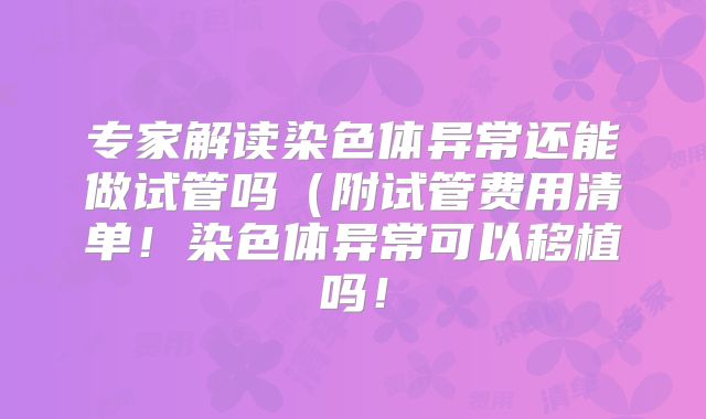 专家解读染色体异常还能做试管吗(附试管费用清单!染色体异常可以移植吗!