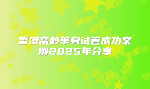 香港高龄单身试管成功案例2025年分享