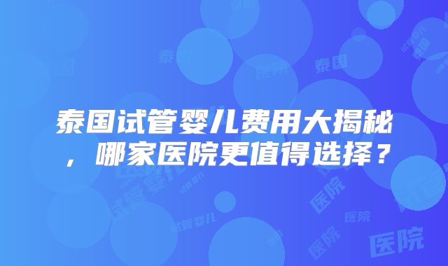 泰国试管婴儿费用大揭秘，哪家医院更值得选择？