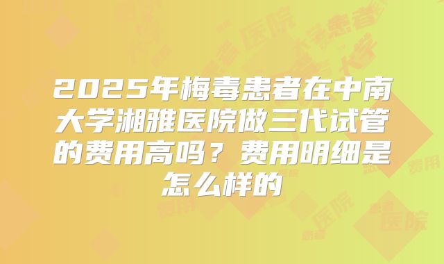 2025年梅毒患者在中南大学湘雅医院做三代试管的费用高吗？费用明细是怎么样的
