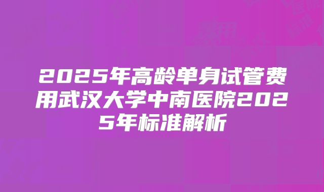 2025年高龄单身试管费用武汉大学中南医院2025年标准解析
