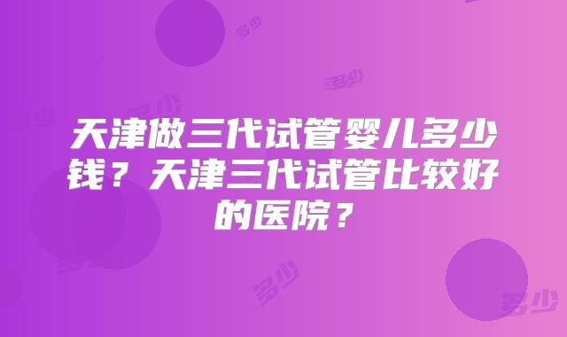 天津做三代试管婴儿多少钱？天津三代试管比较好的医院？