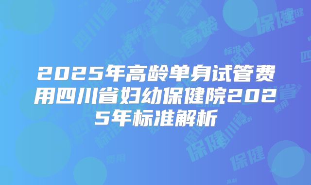 2025年高龄单身试管费用四川省妇幼保健院2025年标准解析