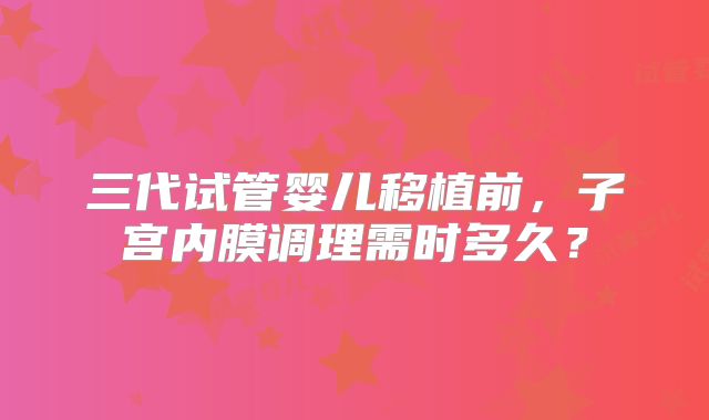 三代试管婴儿移植前，子宫内膜调理需时多久？