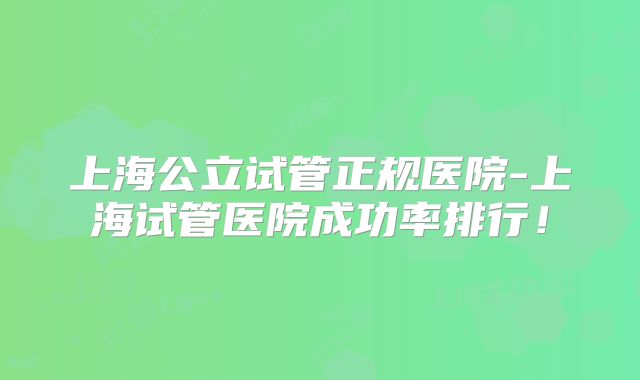 上海公立试管正规医院-上海试管医院成功率排行！
