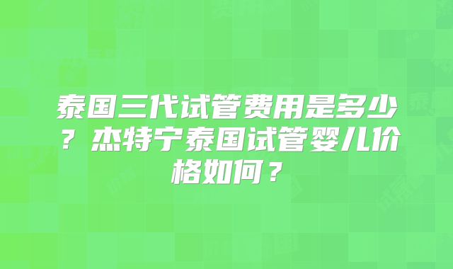 泰国三代试管费用是多少？杰特宁泰国试管婴儿价格如何？