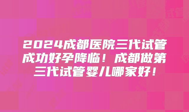 2024成都医院三代试管成功好孕降临!成都做第三代试管婴儿哪家好!