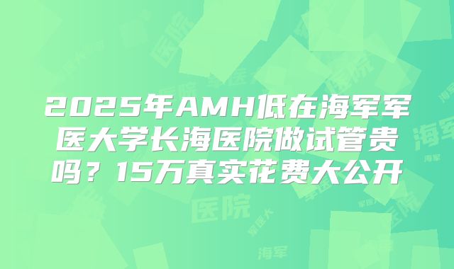 2025年AMH低在海军军医大学长海医院做试管贵吗？15万真实花费大公开