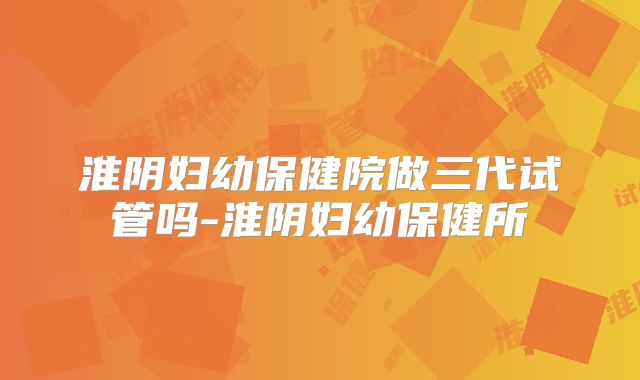 淮阴妇幼保健院做三代试管吗-淮阴妇幼保健所