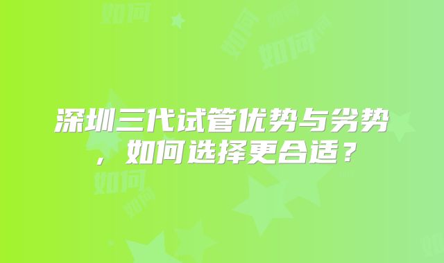 深圳三代试管优势与劣势，如何选择更合适？