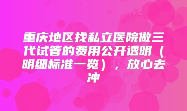 重庆地区找私立医院做三代试管的费用公开透明（明细标准一览），放心去冲
