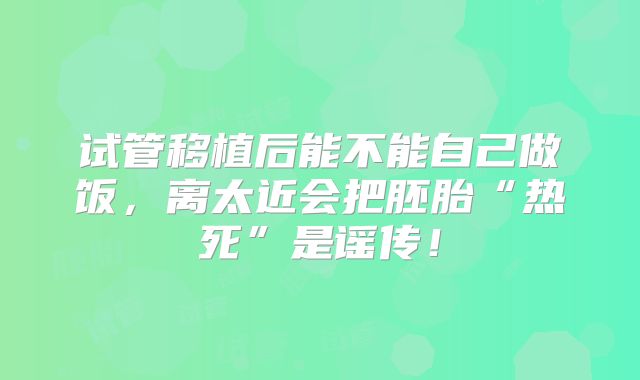 试管移植后能不能自己做饭，离太近会把胚胎“热死”是谣传！