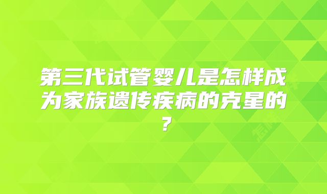 第三代试管婴儿是怎样成为家族遗传疾病的克星的？