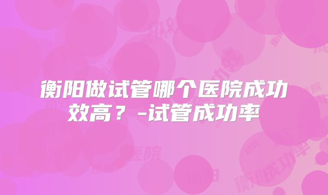 衡阳做试管哪个医院成功效高？-试管成功率