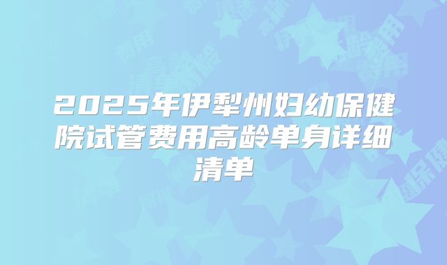 2025年伊犁州妇幼保健院试管费用高龄单身详细清单