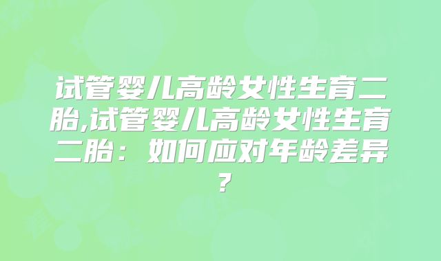 试管婴儿高龄女性生育二胎,试管婴儿高龄女性生育二胎：如何应对年龄差异？
